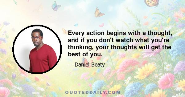 Every action begins with a thought, and if you don't watch what you're thinking, your thoughts will get the best of you.