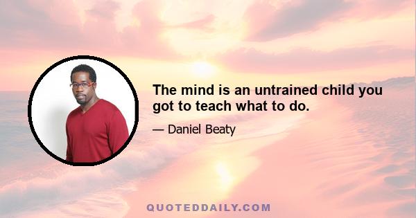 The mind is an untrained child you got to teach what to do.