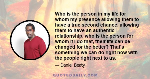 Who is the person in my life for whom my presence allowing them to have a true second chance, allowing them to have an authentic relationship, who is the person for whom if I do that, their life can be changed for the