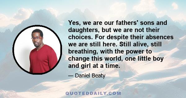 Yes, we are our fathers' sons and daughters, but we are not their choices. For despite their absences we are still here. Still alive, still breathing, with the power to change this world, one little boy and girl at a