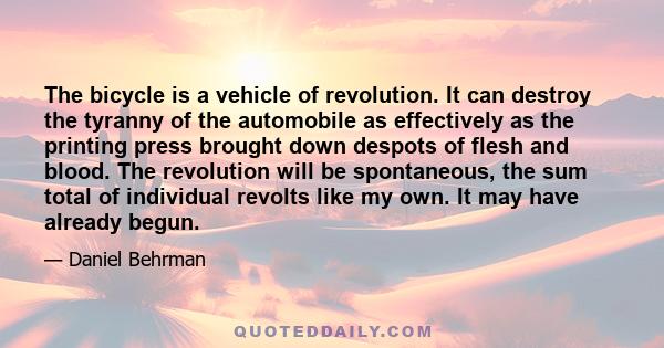 The bicycle is a vehicle of revolution. It can destroy the tyranny of the automobile as effectively as the printing press brought down despots of flesh and blood. The revolution will be spontaneous, the sum total of