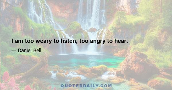 I am too weary to listen, too angry to hear.