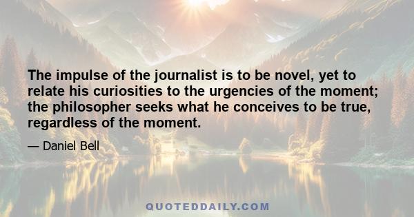 The impulse of the journalist is to be novel, yet to relate his curiosities to the urgencies of the moment; the philosopher seeks what he conceives to be true, regardless of the moment.