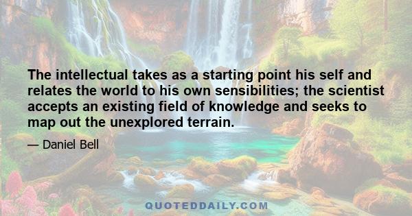 The intellectual takes as a starting point his self and relates the world to his own sensibilities; the scientist accepts an existing field of knowledge and seeks to map out the unexplored terrain.