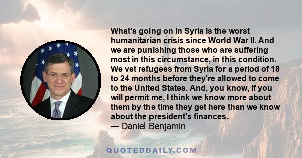 What's going on in Syria is the worst humanitarian crisis since World War II. And we are punishing those who are suffering most in this circumstance, in this condition. We vet refugees from Syria for a period of 18 to