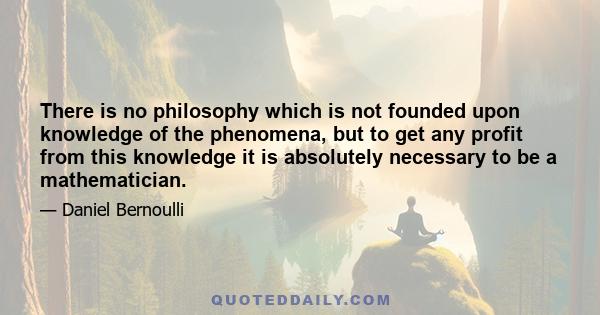 There is no philosophy which is not founded upon knowledge of the phenomena, but to get any profit from this knowledge it is absolutely necessary to be a mathematician.