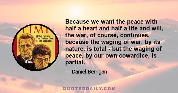 Because we want the peace with half a heart and half a life and will, the war, of course, continues, because the waging of war, by its nature, is total - but the waging of peace, by our own cowardice, is partial.