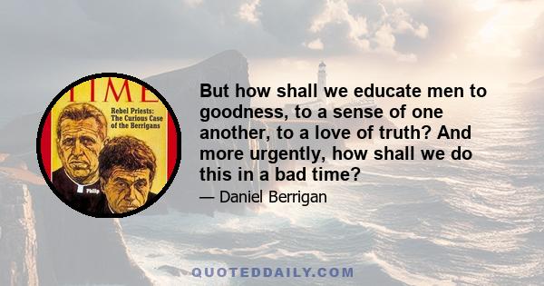 But how shall we educate men to goodness, to a sense of one another, to a love of truth? And more urgently, how shall we do this in a bad time?