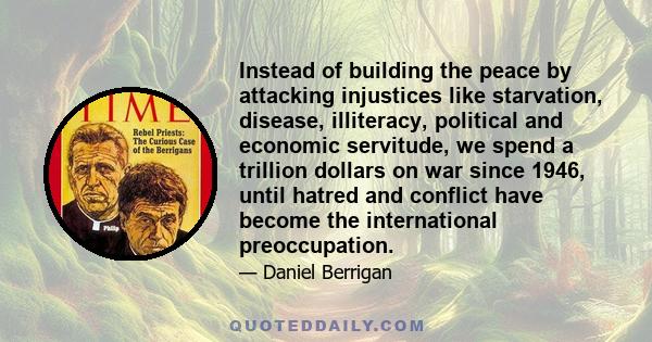 Instead of building the peace by attacking injustices like starvation, disease, illiteracy, political and economic servitude, we spend a trillion dollars on war since 1946, until hatred and conflict have become the