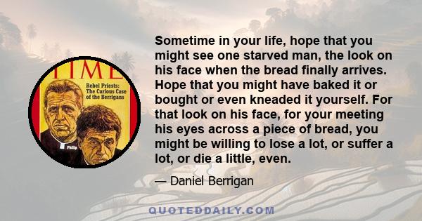 Sometime in your life, hope that you might see one starved man, the look on his face when the bread finally arrives. Hope that you might have baked it or bought or even kneaded it yourself. For that look on his face,