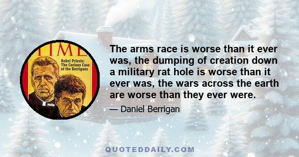 The arms race is worse than it ever was, the dumping of creation down a military rat hole is worse than it ever was, the wars across the earth are worse than they ever were.