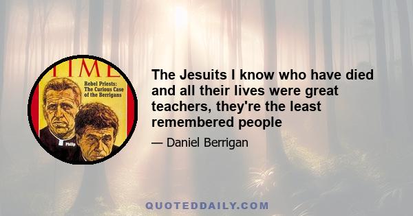 The Jesuits I know who have died and all their lives were great teachers, they're the least remembered people