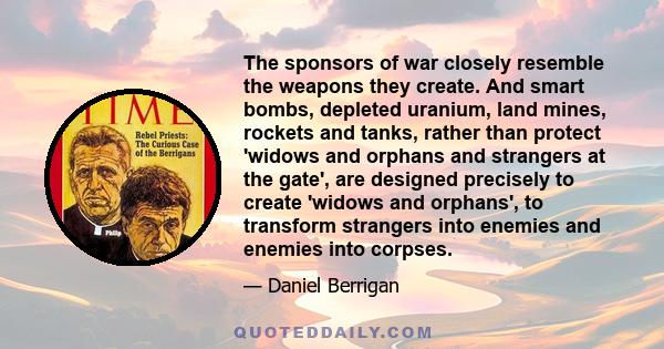 The sponsors of war closely resemble the weapons they create. And smart bombs, depleted uranium, land mines, rockets and tanks, rather than protect 'widows and orphans and strangers at the gate', are designed precisely