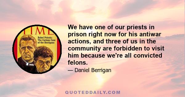 We have one of our priests in prison right now for his antiwar actions, and three of us in the community are forbidden to visit him because we're all convicted felons.