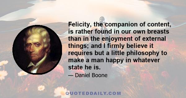 Felicity, the companion of content, is rather found in our own breasts than in the enjoyment of external things; and I firmly believe it requires but a little philosophy to make a man happy in whatever state he is.