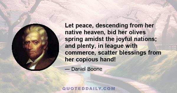 Let peace, descending from her native heaven, bid her olives spring amidst the joyful nations; and plenty, in league with commerce, scatter blessings from her copious hand!