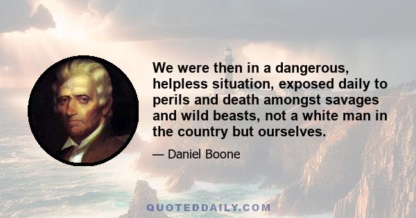 We were then in a dangerous, helpless situation, exposed daily to perils and death amongst savages and wild beasts, not a white man in the country but ourselves.