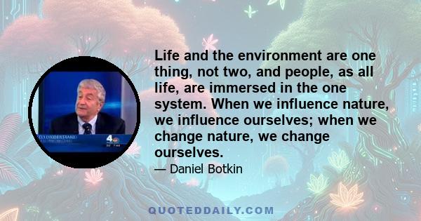 Life and the environment are one thing, not two, and people, as all life, are immersed in the one system. When we influence nature, we influence ourselves; when we change nature, we change ourselves.