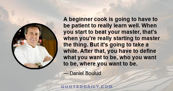 A beginner cook is going to have to be patient to really learn well. When you start to beat your master, that's when you're really starting to master the thing. But it's going to take a while. After that, you have to