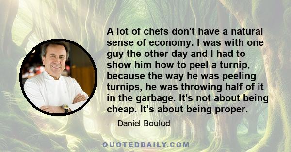 A lot of chefs don't have a natural sense of economy. I was with one guy the other day and I had to show him how to peel a turnip, because the way he was peeling turnips, he was throwing half of it in the garbage. It's