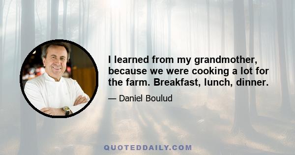 I learned from my grandmother, because we were cooking a lot for the farm. Breakfast, lunch, dinner.