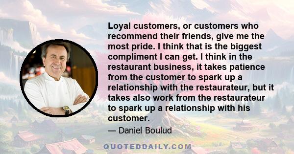 Loyal customers, or customers who recommend their friends, give me the most pride. I think that is the biggest compliment I can get. I think in the restaurant business, it takes patience from the customer to spark up a