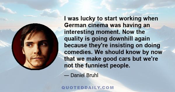 I was lucky to start working when German cinema was having an interesting moment. Now the quality is going downhill again because they're insisting on doing comedies. We should know by now that we make good cars but