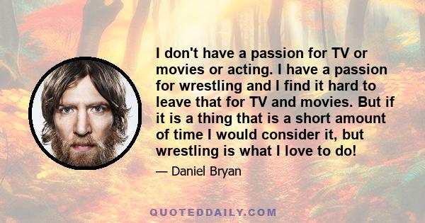 I don't have a passion for TV or movies or acting. I have a passion for wrestling and I find it hard to leave that for TV and movies. But if it is a thing that is a short amount of time I would consider it, but