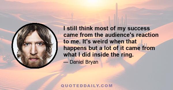 I still think most of my success came from the audience's reaction to me. It's weird when that happens but a lot of it came from what I did inside the ring.