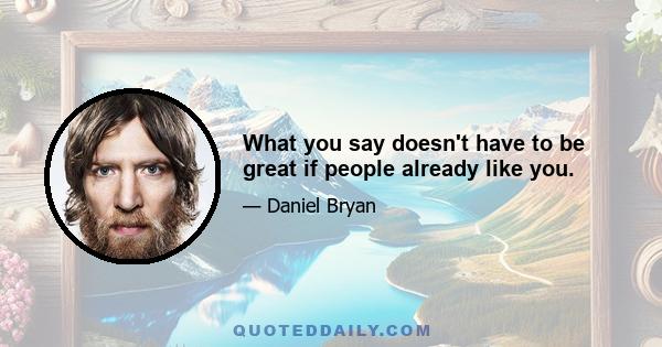 What you say doesn't have to be great if people already like you.