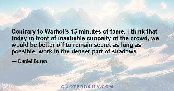 Contrary to Warhol's 15 minutes of fame, I think that today in front of insatiable curiosity of the crowd, we would be better off to remain secret as long as possible, work in the denser part of shadows.