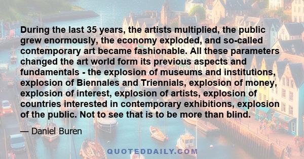 During the last 35 years, the artists multiplied, the public grew enormously, the economy exploded, and so-called contemporary art became fashionable. All these parameters changed the art world form its previous aspects 