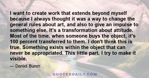 I want to create work that extends beyond myself because I always thought it was a way to change the general rules about art, and also to give an impulse to something else. It's a transformation about attitude. Most of