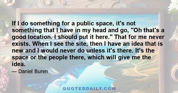 If I do something for a public space, it's not something that I have in my head and go, Oh that's a good location. I should put it here. That for me never exists. When I see the site, then I have an idea that is new and 