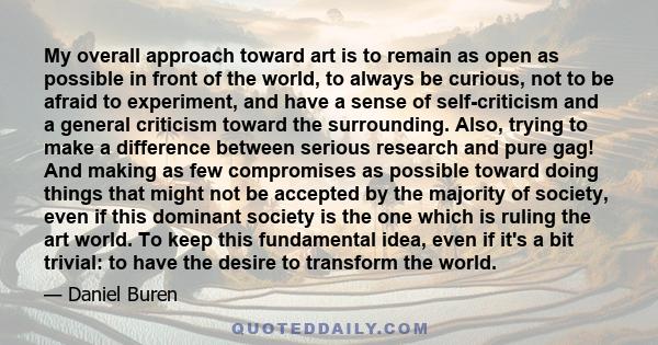 My overall approach toward art is to remain as open as possible in front of the world, to always be curious, not to be afraid to experiment, and have a sense of self-criticism and a general criticism toward the