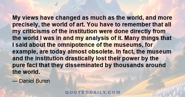 My views have changed as much as the world, and more precisely, the world of art. You have to remember that all my criticisms of the institution were done directly from the world I was in and my analysis of it. Many