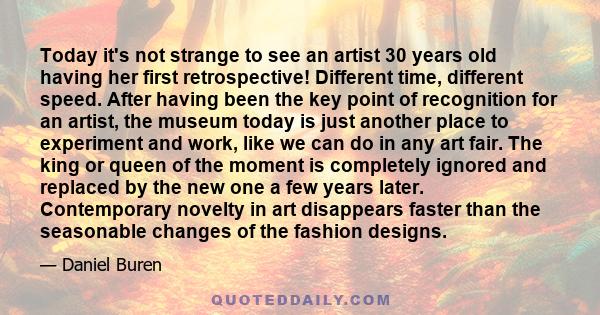 Today it's not strange to see an artist 30 years old having her first retrospective! Different time, different speed. After having been the key point of recognition for an artist, the museum today is just another place