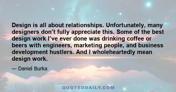 Design is all about relationships. Unfortunately, many designers don’t fully appreciate this. Some of the best design work I’ve ever done was drinking coffee or beers with engineers, marketing people, and business