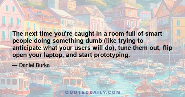 The next time you're caught in a room full of smart people doing something dumb (like trying to anticipate what your users will do), tune them out, flip open your laptop, and start prototyping.