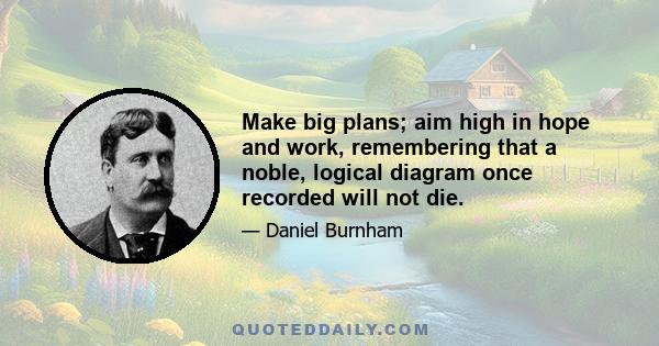 Make big plans; aim high in hope and work, remembering that a noble, logical diagram once recorded will not die.