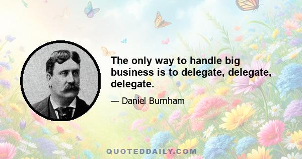 The only way to handle big business is to delegate, delegate, delegate.