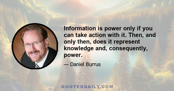 Information is power only if you can take action with it. Then, and only then, does it represent knowledge and, consequently, power.