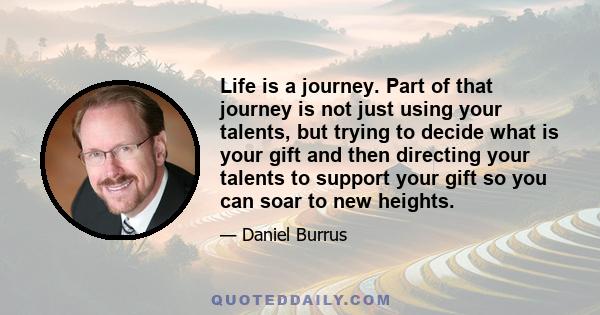 Life is a journey. Part of that journey is not just using your talents, but trying to decide what is your gift and then directing your talents to support your gift so you can soar to new heights.