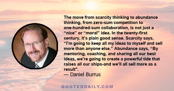 The move from scarcity thinking to abundance thinking, from zero-sum competition to one-hundred-sum collaboration, is not just a “nice” or “moral” idea. In the twenty-first century, it's plain good sense. Scarcity says, 