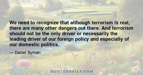 We need to recognize that although terrorism is real, there are many other dangers out there. And terrorism should not be the only driver or necessarily the leading driver of our foreign policy and especially of our