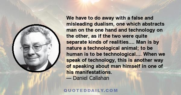 We have to do away with a false and misleading dualism, one which abstracts man on the one hand and technology on the other, as if the two were quite separate kinds of realities.... Man is by nature a technological