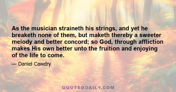 As the musician straineth his strings, and yet he breaketh none of them, but maketh thereby a sweeter melody and better concord; so God, through affliction makes His own better unto the fruition and enjoying of the life 