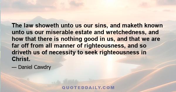 The law showeth unto us our sins, and maketh known unto us our miserable estate and wretchedness, and how that there is nothing good in us, and that we are far off from all manner of righteousness, and so driveth us of