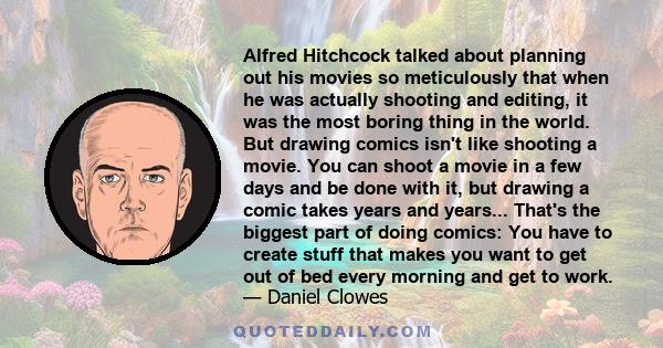 Alfred Hitchcock talked about planning out his movies so meticulously that when he was actually shooting and editing, it was the most boring thing in the world. But drawing comics isn't like shooting a movie. You can