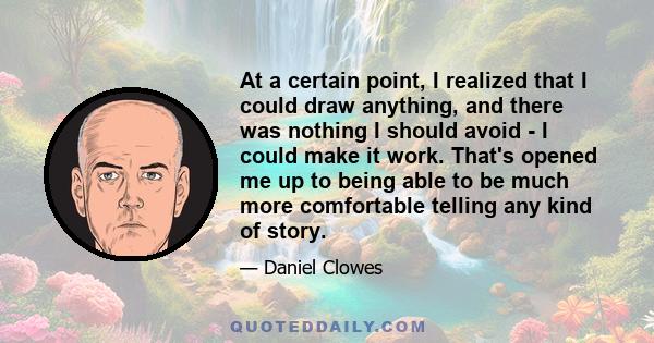 At a certain point, I realized that I could draw anything, and there was nothing I should avoid - I could make it work. That's opened me up to being able to be much more comfortable telling any kind of story.